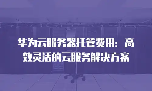 华为云服务器托管费用：高效灵活的云服务解决方案