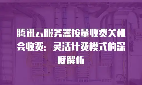 腾讯云服务器按量收费关机会收费：灵活计费模式的深度解析