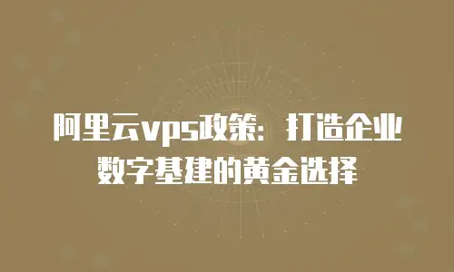 阿里云vps政策：打造企业数字基建的黄金选择