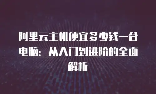 阿里云主机便宜多少钱一台电脑：从入门到进阶的全面解析