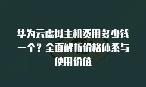 华为云虚拟主机费用多少钱一个？全面解析价格体系与使用价值