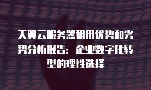 天翼云服务器租用优势和劣势分析报告：企业数字化转型的理性选择