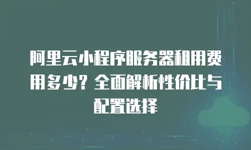 阿里云小程序服务器租用费用多少？全面解析性价比与配置选择