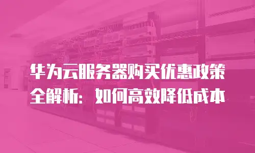 华为云服务器购买优惠政策全解析：如何高效降低成本
