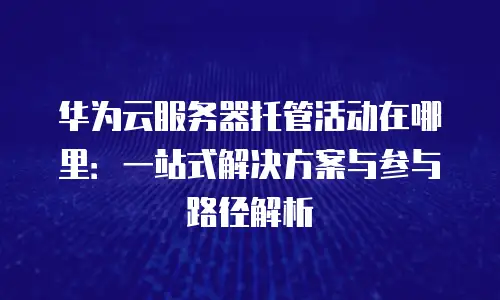 华为云服务器托管活动在哪里：一站式解决方案与参与路径解析