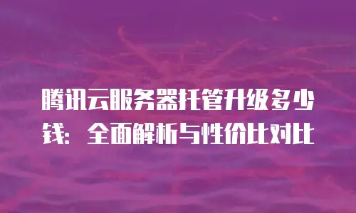 腾讯云服务器托管升级多少钱：全面解析与性价比对比