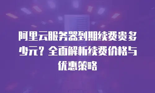 阿里云服务器到期续费贵多少元？全面解析续费价格与优惠策略