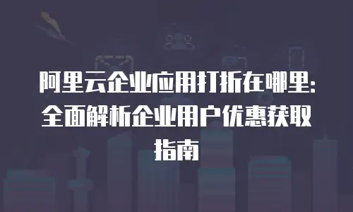 阿里云企业应用打折在哪里：全面解析企业用户优惠获取指南