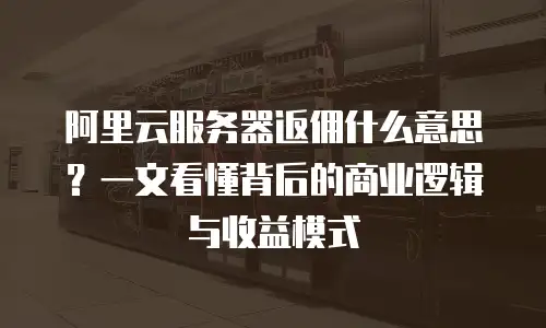 阿里云服务器返佣什么意思？一文看懂背后的商业逻辑与收益模式