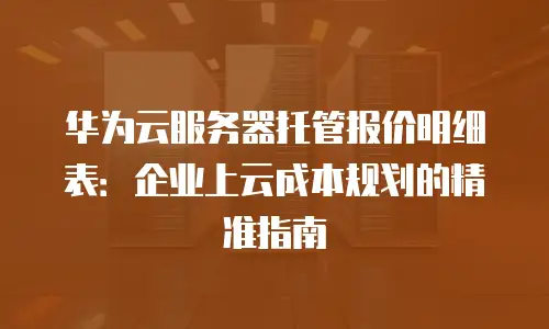 华为云服务器托管报价明细表：企业上云成本规划的精准指南