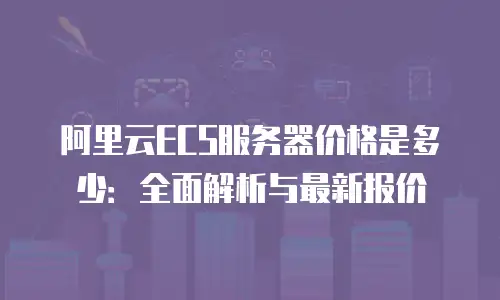 阿里云ECS服务器价格是多少：全面解析与最新报价