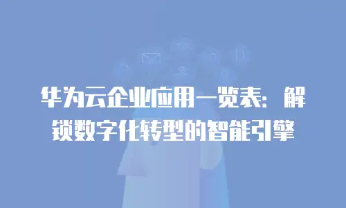华为云企业应用一览表：解锁数字化转型的智能引擎