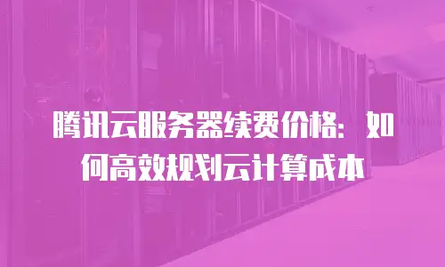 腾讯云服务器续费价格：如何高效规划云计算成本
