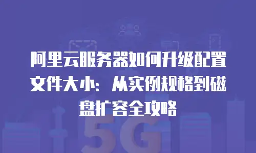 阿里云服务器如何升级配置文件大小：从实例规格到磁盘扩容全攻略
