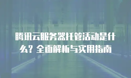 腾讯云服务器托管活动是什么？全面解析与实用指南