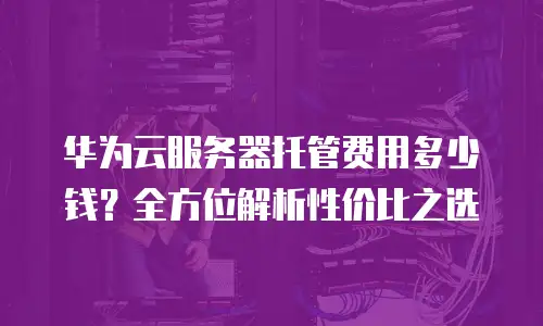 华为云服务器托管费用多少钱？全方位解析性价比之选