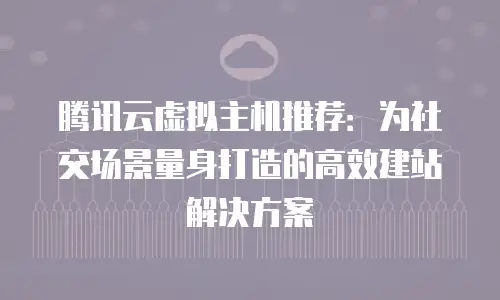 腾讯云虚拟主机推荐：为社交场景量身打造的高效建站解决方案