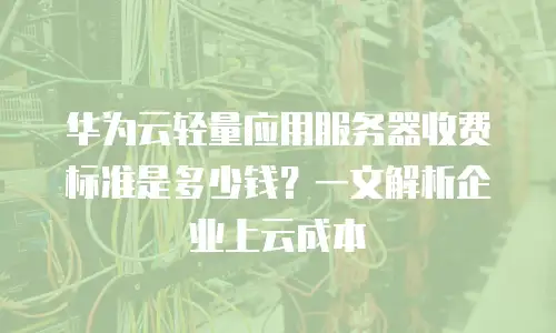 华为云轻量应用服务器收费标准是多少钱？一文解析企业上云成本
