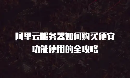 阿里云服务器如何购买便宜功能使用的全攻略