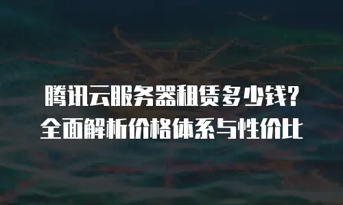 腾讯云服务器租赁多少钱？全面解析价格体系与性价比