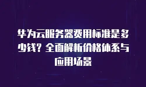 华为云服务器费用标准是多少钱？全面解析价格体系与应用场景