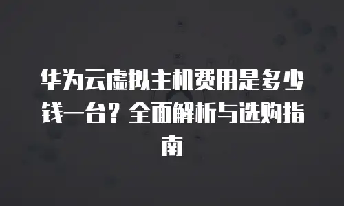 华为云虚拟主机费用是多少钱一台？全面解析与选购指南