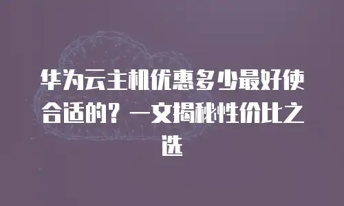 华为云主机优惠多少最好使合适的？一文揭秘性价比之选