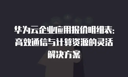 华为云企业应用报价明细表：高效通信与计算资源的灵活解决方案