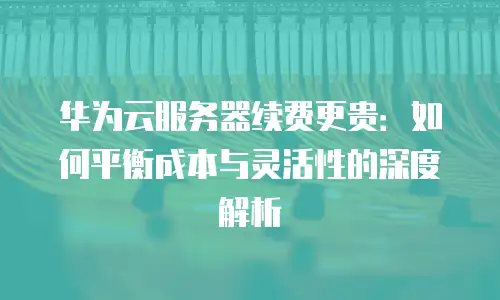 华为云服务器续费更贵：如何平衡成本与灵活性的深度解析