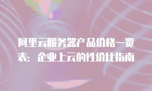 阿里云服务器产品价格一览表：企业上云的性价比指南