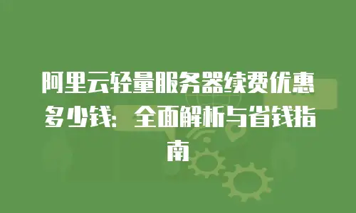 阿里云轻量服务器续费优惠多少钱：全面解析与省钱指南