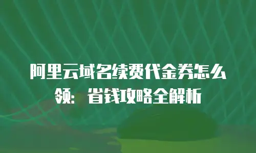 阿里云域名续费代金券怎么领：省钱攻略全解析