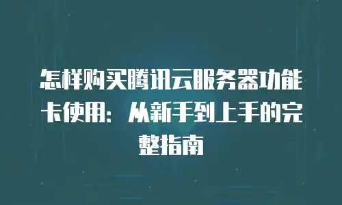 怎样购买腾讯云服务器功能卡使用：从新手到上手的完整指南