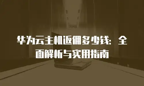 华为云主机返佣多少钱：全面解析与实用指南