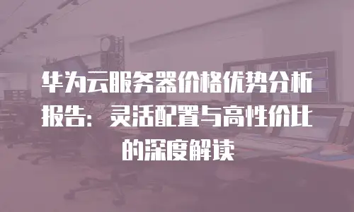 华为云服务器价格优势分析报告：灵活配置与高性价比的深度解读