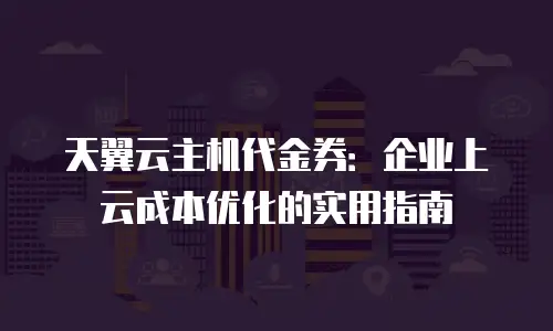 天翼云主机代金券：企业上云成本优化的实用指南