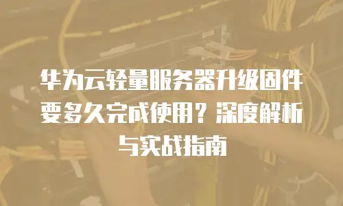 华为云轻量服务器升级固件要多久完成使用？深度解析与实战指南