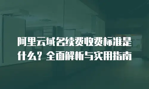 阿里云域名续费收费标准是什么？全面解析与实用指南