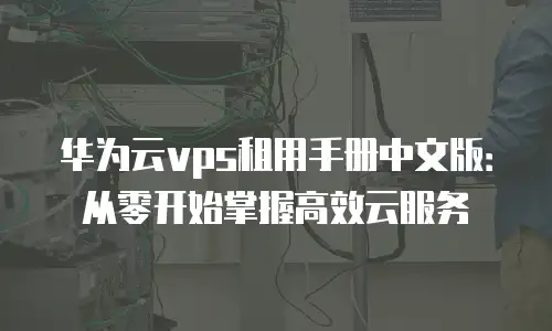 华为云vps租用手册中文版：从零开始掌握高效云服务