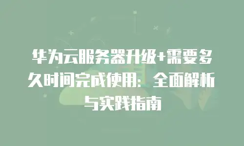 华为云服务器升级+需要多久时间完成使用：全面解析与实践指南