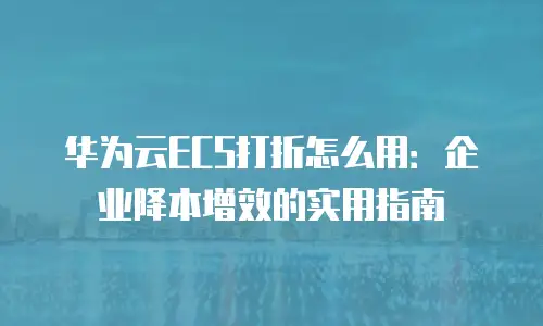 华为云ECS打折怎么用：企业降本增效的实用指南