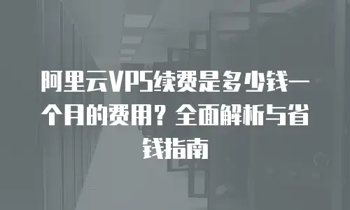 阿里云VPS续费是多少钱一个月的费用？全面解析与省钱指南