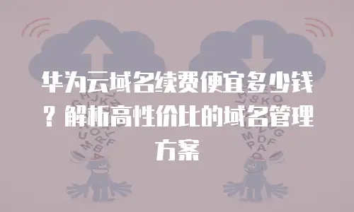 华为云域名续费便宜多少钱？解析高性价比的域名管理方案