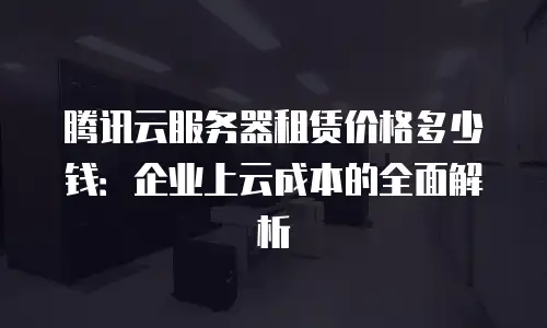 腾讯云服务器租赁价格多少钱：企业上云成本的全面解析