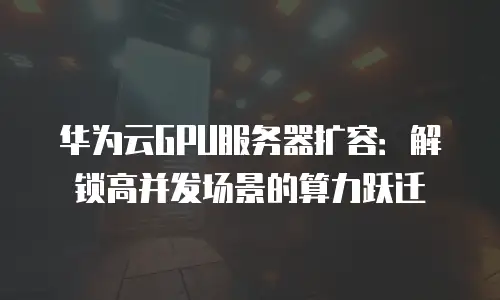 华为云GPU服务器扩容：解锁高并发场景的算力跃迁