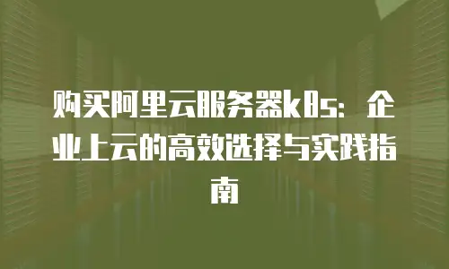 购买阿里云服务器k8s：企业上云的高效选择与实践指南