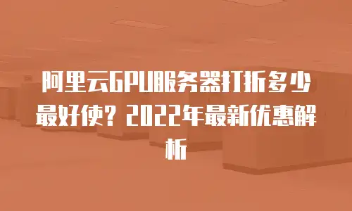 阿里云GPU服务器打折多少最好使？2022年最新优惠解析