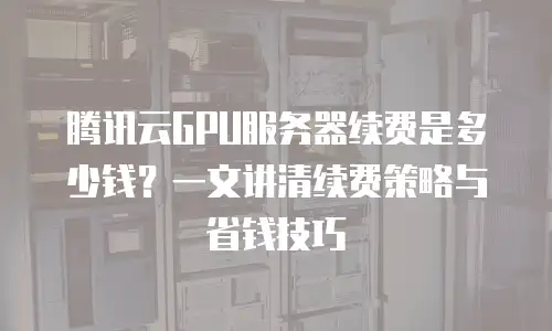腾讯云GPU服务器续费是多少钱？一文讲清续费策略与省钱技巧