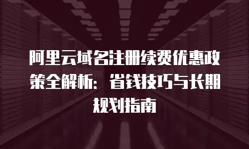 阿里云域名注册续费优惠政策全解析：省钱技巧与长期规划指南