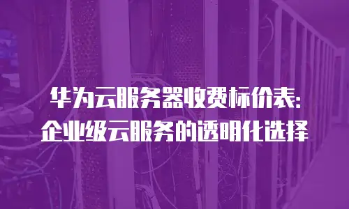 华为云服务器收费标价表：企业级云服务的透明化选择